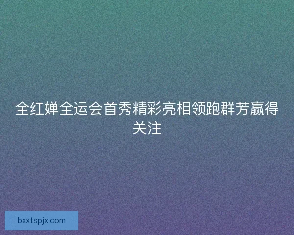 全红婵全运会首秀精彩亮相领跑群芳赢得关注