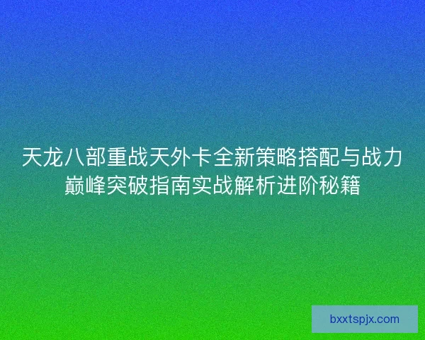 天龙八部重战天外卡全新策略搭配与战力巅峰突破指南实战解析进阶秘籍