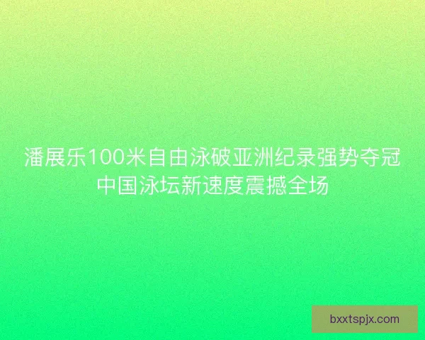 潘展乐100米自由泳破亚洲纪录强势夺冠中国泳坛新速度震撼全场