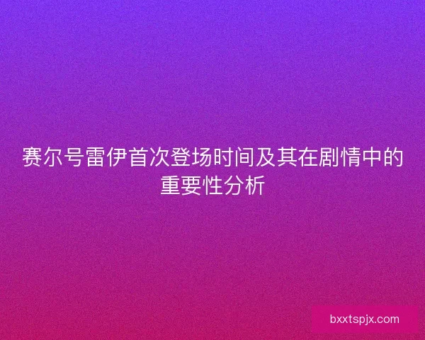 赛尔号雷伊首次登场时间及其在剧情中的重要性分析