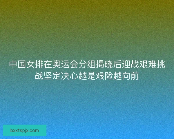 中国女排在奥运会分组揭晓后迎战艰难挑战坚定决心越是艰险越向前