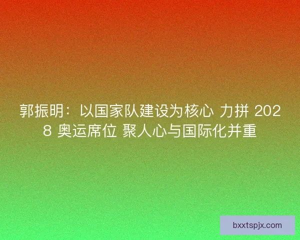 郭振明：以国家队建设为核心 力拼 2028 奥运席位 聚人心与国际化并重