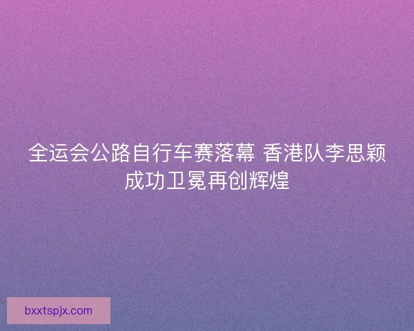 全运会公路自行车赛落幕 香港队李思颖成功卫冕再创辉煌