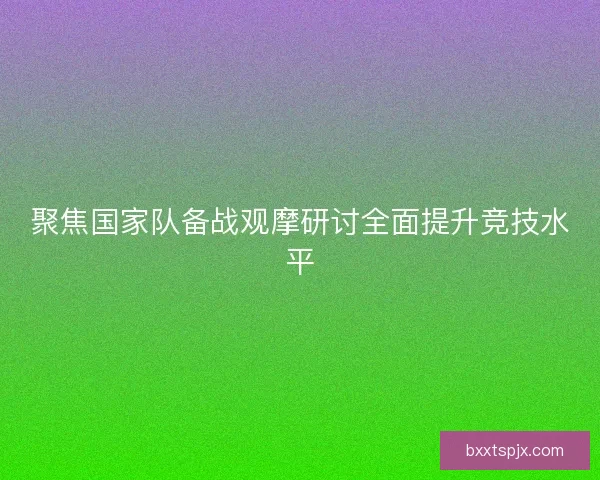 聚焦国家队备战观摩研讨全面提升竞技水平