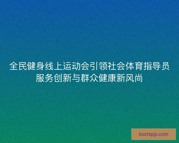 全民健身线上运动会引领社会体育指导员服务创新与群众健康新风尚