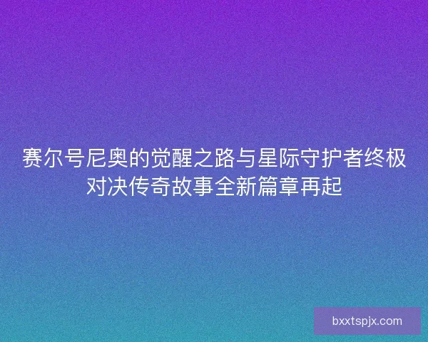 赛尔号尼奥的觉醒之路与星际守护者终极对决传奇故事全新篇章再起